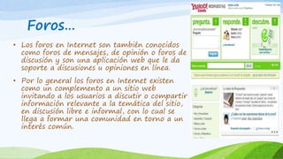 Foros… 
• Los foros en Internet son también conocidos 
como foros de mensajes, de opinión o foros de 
discusión y son una aplicación web que le da 
soporte a discusiones u opiniones en línea. 
• Por lo general los foros en Internet existen 
como un complemento a un sitio web 
invitando a los usuarios a discutir o compartir 
información relevante a la temática del sitio, 
en discusión libre e informal, con lo cual se 
llega a formar una comunidad en torno a un 
interés común. 
 