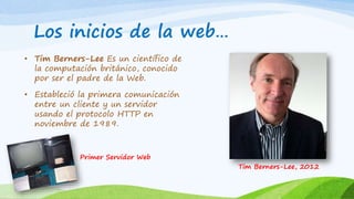 Los inicios de la web… 
• Tim Berners-Lee Es un científico de 
la computación británico, conocido 
por ser el padre de la Web. 
• Estableció la primera comunicación 
entre un cliente y un servidor 
usando el protocolo HTTP en 
noviembre de 1989. 
Primer Servidor Web 
Tim Berners-Lee, 2012 
 