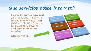 Que servicios posee internet?
• Uno de los servicios que más
éxito ha tenido el Internet
ha sido la World Wide Web
(WWW, o “la Web”), hasta
tal punto es habitual la
confusión entre ambos
términos.
• Otros servicios…
 