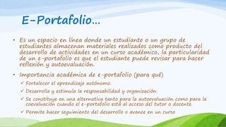 E-Portafolio… 
• Es un espacio en línea donde un estudiante o un grupo de 
estudiantes almacenan materiales realizados como producto del 
desarrollo de actividades en un curso académico, la particularidad 
de un e-portafolio es que el estudiante puede revisar para hacer 
reflexión y autoevaluación. 
• Importancia académica de e-portafolio (para qué) 
 Fortalecer el aprendizaje autónomo. 
 Desarrolla y estimula la responsabilidad y organización. 
 Se constituye en una alternativa tanto para la autoevaluación como para la 
coevaluación cuando el e-portafolio está al acceso del tutor o docente. 
 Permite hacer seguimiento del desarrollo o avance en un curso 
 