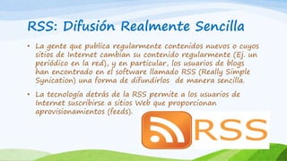RSS: Difusión Realmente Sencilla 
• La gente que publica regularmente contenidos nuevos o cuyos 
sitios de Internet cambian su contenido regularmente (Ej. un 
periódico en la red), y en particular, los usuarios de blogs 
han encontrado en el software llamado RSS (Really Simple 
Synication) una forma de difundirlos de manera sencilla. 
• La tecnología detrás de la RSS permite a los usuarios de 
Internet suscribirse a sitios Web que proporcionan 
aprovisionamientos (feeds). 
 