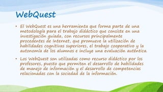 WebQuest 
• El WebQuest es una herramienta que forma parte de una 
metodología para el trabajo didáctico que consiste en una 
investigación guiada, con recursos principalmente 
procedentes de Internet, que promueve la utilización de 
habilidades cognitivas superiores, el trabajo cooperativo y la 
autonomía de los alumnos e incluye una evaluación auténtica. 
• Los WebQuest son utilizadas como recurso didáctico por los 
profesores, puesto que permiten el desarrollo de habilidades 
de manejo de información y el desarrollo de competencias 
relacionadas con la sociedad de la información. 
 