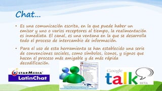 Chat… 
• Es una comunicación escrita, en la que puede haber un 
emisor y uno o varios receptores al tiempo, la realimentación 
es inmediata. El canal, es una ventana en la que se desarrolla 
todo el proceso de intercambio de información. 
• Para el uso de esta herramienta se han establecido una serie 
de convenciones sociales, como símbolos, íconos, y signos que 
hacen el proceso más amigable y de más rápida 
decodificación. 
 