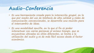 Audio-Conferencia 
• Es una herramienta creada para la interacción grupal, en la 
que por medio del uso de telefonía de alta calidad y redes de 
comunicación convencionales, se desarrolla una reunión para 
el intercambio de ideas. 
• Es una modalidad sencilla, en la que el fin es poder 
interactuar con varias personas al mismo tiempo, que se 
encuentran ubicadas en sitios diferentes, se limita a la 
utilización del audio y es de más fácil acceso desde el factor 
económico. 
 