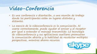 Video-Conferencia 
• Es una conferencia o disertación, o una reunión de trabajo 
donde los participantes están en lugares distintos y 
distantes. 
• La esencia de la videoconferencia es la comunicación. Al 
usarse correctamente, puede ayudar al emisor y al receptor 
por igual a entender el mensaje transmitido. La tecnología 
de videoconferencia y sus aplicaciones auxiliares promueven 
la comunicación abierta y la habilidad de recolectar múltiples 
perspectivas, mientras ahorra recursos. 
 