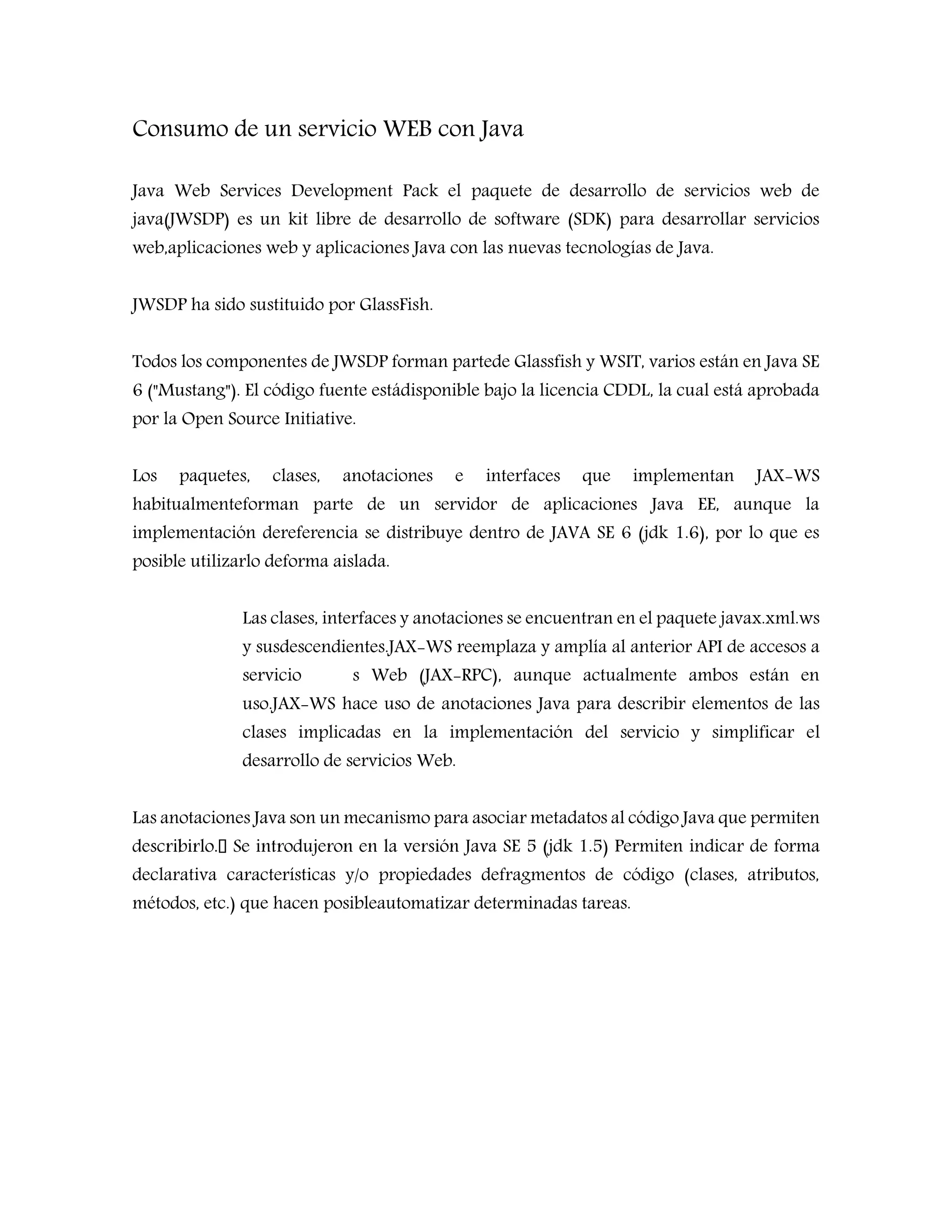Consumo de un servicio WEB con Java
Java Web Services Development Pack el paquete de desarrollo de servicios web de
java(JWSDP) es un kit libre de desarrollo de software (SDK) para desarrollar servicios
web,aplicaciones web y aplicaciones Java con las nuevas tecnologías de Java.
JWSDP ha sido sustituido por GlassFish.
Todos los componentes de JWSDP forman partede Glassfish y WSIT, varios están en Java SE
6 ("Mustang"). El código fuente estádisponible bajo la licencia CDDL, la cual está aprobada
por la Open Source Initiative.
Los paquetes, clases, anotaciones e interfaces que implementan JAX-WS
habitualmenteforman parte de un servidor de aplicaciones Java EE, aunque la
implementación dereferencia se distribuye dentro de JAVA SE 6 (jdk 1.6), por lo que es
posible utilizarlo deforma aislada.
Las clases, interfaces y anotaciones se encuentran en el paquete javax.xml.ws
y susdescendientes.JAX-WS reemplaza y amplía al anterior API de accesos a
servicio s Web (JAX-RPC), aunque actualmente ambos están en
uso.JAX-WS hace uso de anotaciones Java para describir elementos de las
clases implicadas en la implementación del servicio y simplificar el
desarrollo de servicios Web.
Las anotaciones Java son un mecanismo para asociar metadatos al código Java que permiten
a SE 5 (jdk 1.5) Permiten indicar de forma
declarativa características y/o propiedades defragmentos de código (clases, atributos,
métodos, etc.) que hacen posibleautomatizar determinadas tareas.
 
