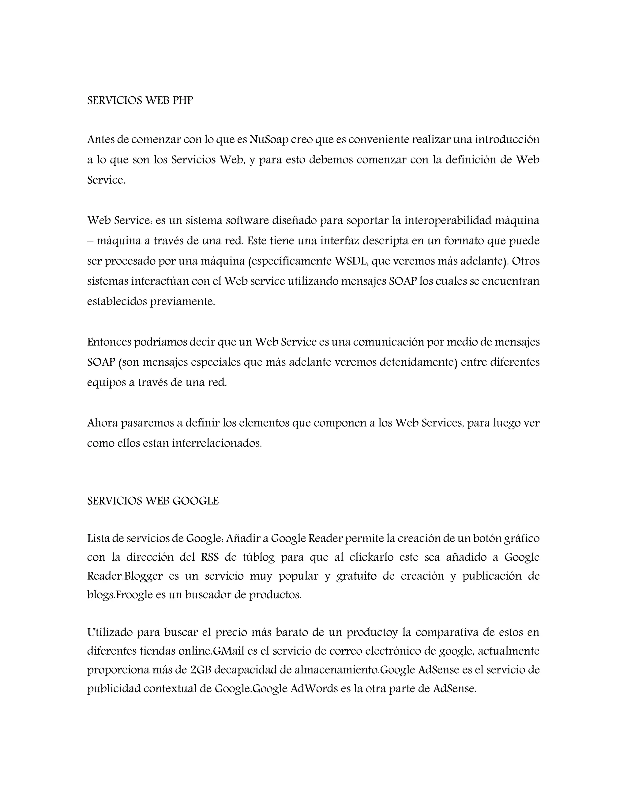 SERVICIOS WEB PHP
Antes de comenzar con lo que es NuSoap creo que es conveniente realizar una introducción
a lo que son los Servicios Web, y para esto debemos comenzar con la definición de Web
Service.
Web Service: es un sistema software diseñado para soportar la interoperabilidad máquina
– máquina a través de una red. Este tiene una interfaz descripta en un formato que puede
ser procesado por una máquina (específicamente WSDL, que veremos más adelante). Otros
sistemas interactúan con el Web service utilizando mensajes SOAP los cuales se encuentran
establecidos previamente.
Entonces podríamos decir que un Web Service es una comunicación por medio de mensajes
SOAP (son mensajes especiales que más adelante veremos detenidamente) entre diferentes
equipos a través de una red.
Ahora pasaremos a definir los elementos que componen a los Web Services, para luego ver
como ellos estan interrelacionados.
SERVICIOS WEB GOOGLE
Lista de servicios de Google: Añadir a Google Reader permite la creación de un botón gráfico
con la dirección del RSS de túblog para que al clickarlo este sea añadido a Google
Reader.Blogger es un servicio muy popular y gratuito de creación y publicación de
blogs.Froogle es un buscador de productos.
Utilizado para buscar el precio más barato de un productoy la comparativa de estos en
diferentes tiendas online.GMail es el servicio de correo electrónico de google, actualmente
proporciona más de 2GB decapacidad de almacenamiento.Google AdSense es el servicio de
publicidad contextual de Google.Google AdWords es la otra parte de AdSense.
 