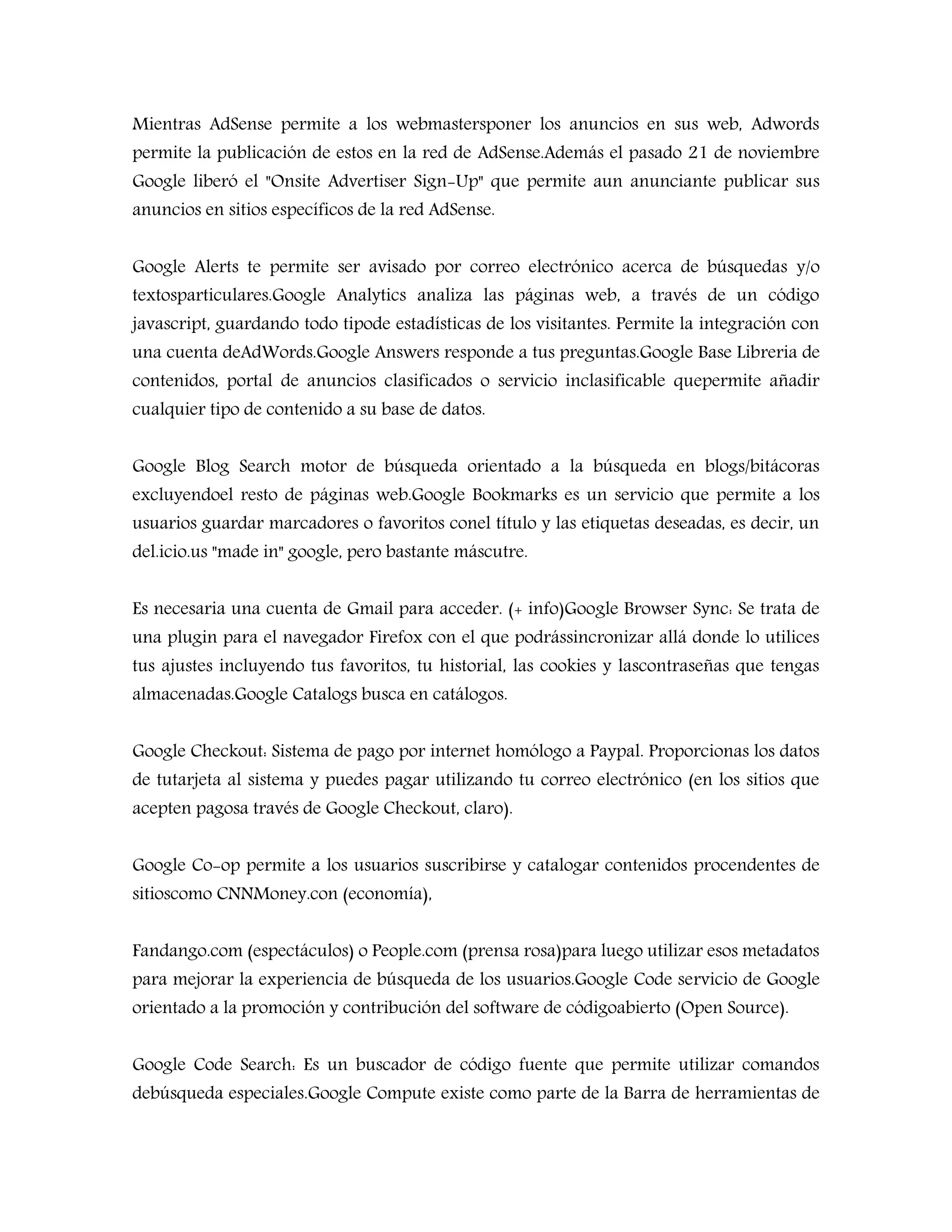 Mientras AdSense permite a los webmastersponer los anuncios en sus web, Adwords
permite la publicación de estos en la red de AdSense.Además el pasado 21 de noviembre
Google liberó el "Onsite Advertiser Sign-Up" que permite aun anunciante publicar sus
anuncios en sitios específicos de la red AdSense.
Google Alerts te permite ser avisado por correo electrónico acerca de búsquedas y/o
textosparticulares.Google Analytics analiza las páginas web, a través de un código
javascript, guardando todo tipode estadísticas de los visitantes. Permite la integración con
una cuenta deAdWords.Google Answers responde a tus preguntas.Google Base Libreria de
contenidos, portal de anuncios clasificados o servicio inclasificable quepermite añadir
cualquier tipo de contenido a su base de datos.
Google Blog Search motor de búsqueda orientado a la búsqueda en blogs/bitácoras
excluyendoel resto de páginas web.Google Bookmarks es un servicio que permite a los
usuarios guardar marcadores o favoritos conel título y las etiquetas deseadas, es decir, un
del.icio.us "made in" google, pero bastante máscutre.
Es necesaria una cuenta de Gmail para acceder. (+ info)Google Browser Sync: Se trata de
una plugin para el navegador Firefox con el que podrássincronizar allá donde lo utilices
tus ajustes incluyendo tus favoritos, tu historial, las cookies y lascontraseñas que tengas
almacenadas.Google Catalogs busca en catálogos.
Google Checkout: Sistema de pago por internet homólogo a Paypal. Proporcionas los datos
de tutarjeta al sistema y puedes pagar utilizando tu correo electrónico (en los sitios que
acepten pagosa través de Google Checkout, claro).
Google Co-op permite a los usuarios suscribirse y catalogar contenidos procendentes de
sitioscomo CNNMoney.con (economía),
Fandango.com (espectáculos) o People.com (prensa rosa)para luego utilizar esos metadatos
para mejorar la experiencia de búsqueda de los usuarios.Google Code servicio de Google
orientado a la promoción y contribución del software de códigoabierto (Open Source).
Google Code Search: Es un buscador de código fuente que permite utilizar comandos
debúsqueda especiales.Google Compute existe como parte de la Barra de herramientas de
 