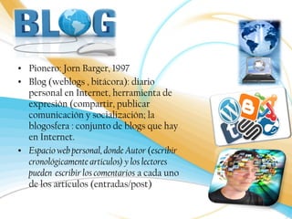• Pionero: Jorn Barger, 1997 
• Blog (weblogs , bitácora): diario 
personal en Internet, herramienta de 
expresión (compartir, publicar 
comunicación y socialización; la 
blogosfera : conjunto de blogs que hay 
en Internet. 
• Espacio web personal, donde Autor (escribir 
cronológicamente artículos) y los lectores 
pueden escribir los comentarios a cada uno 
de los artículos (entradas/post) 
 