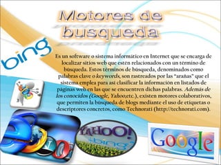 Es un software o sistema informático en Internet que se encarga de 
localizar sitios web que estén relacionados con un término de 
búsqueda. Estos términos de búsqueda, denominados como 
palabras clave o keywords, son rastreados por las “arañas” que el 
sistema emplea para así clasificar la información en listados de 
páginas web en las que se encuentren dichas palabras. Además de 
los conocidos (Google, Yahoo,etc.), existen motores colaborativos, 
que permiten la búsqueda de blogs mediante el uso de etiquetas o 
descriptores concretos, como Technorati (http://technorati.com). 
 