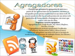 Portales que permiten la agregación de noticias a 
partir de las aportaciones de los usuarios, entornos ya 
integrados por la prensa tradicional en sus sitios web. El 
usuario puede recibir las actualizaciones de sus sitios web 
preferidos de forma rápida y homogénea, sin tener que 
visitar cada uno de ellos. 
Programas o servicios agregadores 
* Agregadores web: Google Reader, My Yahoo!, Bloglines, 
Netvibes, IGoogle. 
* Agregadores de escritorio (programas): FeedReader 
(Windows), NetNewsWire (Mac), Liferea (Linux). 
* Sitios web agregadores: son sitios web que se encargan de 
recolectar las actualizaciones de múltiples fuentes, las ordenan y 
las muestran. 
 