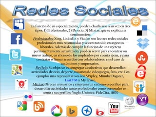 En función de su especialización, pueden clasificarse a su vez en tres 
tipos: 1) Profesionales, 2) De ocio, 3) Mixtas, que se explican a 
continuación: 
Profesionales: Xing, LinkedIn y Viadeo son las tres redes sociales 
profesionales más reconocidas y se centran sólo en aspectos 
laborales. Además de cumplir la función de un tarjetero 
permanentemente actualizado, pueden servir para encontrar un 
nuevo trabajo, en el caso de los empleados por cuenta ajena, y para 
contratar o firmar acuerdos con colaboradores, en el caso de 
autónomos y empresarios. 
De Ocio: Su objetivo es congregar a colectivos que desarrollan 
actividades de ocio, deporte, usuarios de videojuegos, fans, etc. Los 
ejemplos más representativos son Wipley, Minube Dogster, 
Last.FM y My Space. 
Mixtas: Ofrecen a usuarios y empresas un entorno específico para 
desarrollar actividades tanto profesionales como personales en 
torno a sus perfiles: Yuglo, Unience, PideCita, 11870 
. 
 