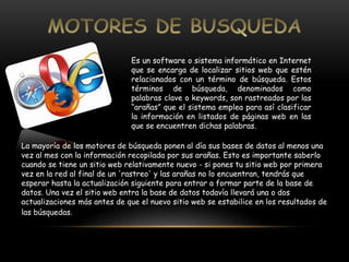 Es un software o sistema informático en Internet 
que se encarga de localizar sitios web que estén 
relacionados con un término de búsqueda. Estos 
términos de búsqueda, denominados como 
palabras clave o keywords, son rastreados por las 
“arañas” que el sistema emplea para así clasificar 
la información en listados de páginas web en las 
que se encuentren dichas palabras. 
La mayoría de los motores de búsqueda ponen al día sus bases de datos al menos una 
vez al mes con la información recopilada por sus arañas. Esto es importante saberlo 
cuando se tiene un sitio web relativamente nuevo - si pones tu sitio web por primera 
vez en la red al final de un 'rastreo' y las arañas no lo encuentran, tendrás que 
esperar hasta la actualización siguiente para entrar a formar parte de la base de 
datos. Una vez el sitio web entra la base de datos todavía llevará una o dos 
actualizaciones más antes de que el nuevo sitio web se estabilice en los resultados de 
las búsquedas. 
 
