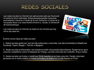 Las redes sociales en internet son aplicaciones web que favorecen 
el contacto entre individuos. Estas personas pueden conocerse 
previamente o hacerlo a través de la red. Contactar a través de la 
red puede llevar a un conocimiento directo o, incluso, la formación 
de nuevas parejas. 
Las redes sociales en internet se basan en los vínculos que hay 
entre sus usuarios. 
Existen varios tipos de redes sociales: 
1.- Redes sociales genéricas. Son las más numerosas y conocidas. Las más extendidas en España son 
Facebook, Tuenti, Google +, Twitter o Myspace. 
2.- Redes sociales profesionales. Sus miembros están relacionados laboralmente. Pueden servir para 
conectar compañeros o para la búsqueda de trabajo. Las más conocidas son LinkedIn, Xing y Viadeo. 
3.- Redes sociales verticales o temáticas. Están basadas en un tema concreto. Pueden relacionar 
personas con el mismo hobbie, la misma actividad o el mismo rol. La más famosa es Flickr. 
 