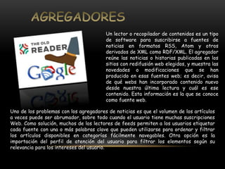 Un lector o recopilador de contenidos es un tipo 
de software para suscribirse a fuentes de 
noticias en formatos RSS, Atom y otros 
derivados de XML como RDF/XML. El agregador 
reúne las noticias o historias publicadas en los 
sitios con redifusión web elegidos, y muestra las 
novedades o modificaciones que se han 
producido en esas fuentes web; es decir, avisa 
de qué webs han incorporado contenido nuevo 
desde nuestra última lectura y cuál es ese 
contenido. Esta información es la que se conoce 
como fuente web. 
Uno de los problemas con los agregadores de noticias es que el volumen de los artículos 
a veces puede ser abrumador, sobre todo cuando el usuario tiene muchas suscripciones 
Web. Como solución, muchos de los lectores de feeds permiten a los usuarios etiquetar 
cada fuente con una o más palabras clave que pueden utilizarse para ordenar y filtrar 
los artículos disponibles en categorías fácilmente navegables. Otra opción es la 
importación del perfil de atención del usuario para filtrar los elementos según su 
relevancia para los intereses del usuario. 
 