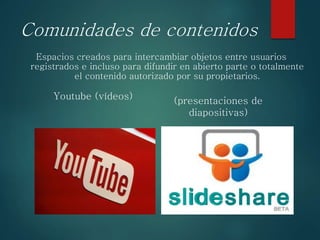 Comunidades de contenidos
Espacios creados para intercambiar objetos entre usuarios
registrados e incluso para difundir en abierto parte o totalmente
el contenido autorizado por su propietarios.
Youtube (vídeos) (presentaciones de
diapositivas)
 