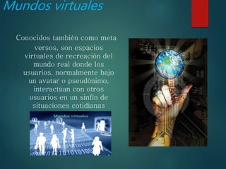 Mundos virtuales
Conocidos también como meta
versos, son espacios
virtuales de recreación del
mundo real donde los
usuarios, normalmente bajo
un avatar o pseudónimo,
interactúan con otros
usuarios en un sinfín de
situaciones cotidianas
 
