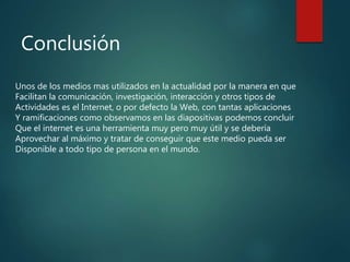 Conclusión
Unos de los medios mas utilizados en la actualidad por la manera en que
Facilitan la comunicación, investigación, interacción y otros tipos de
Actividades es el Internet, o por defecto la Web, con tantas aplicaciones
Y ramificaciones como observamos en las diapositivas podemos concluir
Que el internet es una herramienta muy pero muy útil y se debería
Aprovechar al máximo y tratar de conseguir que este medio pueda ser
Disponible a todo tipo de persona en el mundo.
 