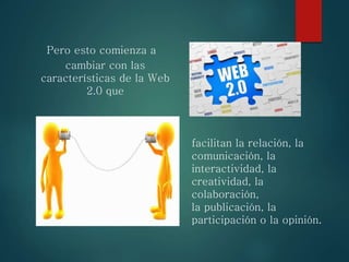 Pero esto comienza a
cambiar con las
características de la Web
2.0 que
facilitan la relación, la
comunicación, la
interactividad, la
creatividad, la
colaboración,
la publicación, la
participación o la opinión.
 