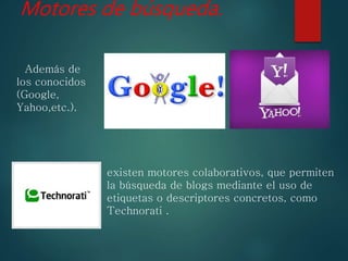 Motores de búsqueda.
Además de
los conocidos
(Google,
Yahoo,etc.).
existen motores colaborativos, que permiten
la búsqueda de blogs mediante el uso de
etiquetas o descriptores concretos, como
Technorati .
 