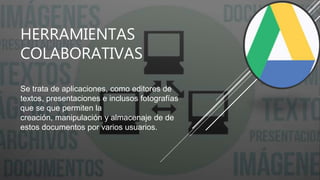 HERRAMIENTAS
COLABORATIVAS
Se trata de aplicaciones, como editores de
textos, presentaciones e inclusos fotografías
que se que permiten la
creación, manipulación y almacenaje de de
estos documentos por varios usuarios.
 