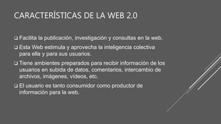 CARACTERÍSTICAS DE LA WEB 2.0
 Facilita la publicación, investigación y consultas en la web.
 Esta Web estimula y aprovecha la inteligencia colectiva
para ella y para sus usuarios.
 Tiene ambientes preparados para recibir información de los
usuarios en subida de datos, comentarios, intercambio de
archivos, imágenes, vídeos, etc.
 El usuario es tanto consumidor como productor de
información para la web.
 