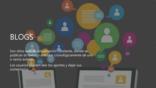 BLOGS
Son sitios web de actualización constante, donde se
publican te textos o artículos cronológicamente de uno
o varios autores.
Los usuarios pueden leer los aportes y dejar sus
comentarios.
 