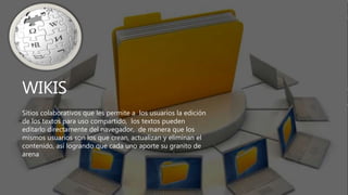 WIKIS
Sitios colaborativos que les permite a los usuarios la edición
de los textos para uso compartido, los textos pueden
editarlo directamente del navegador, de manera que los
mismos usuarios son los que crean, actualizan y eliminan el
contenido, así logrando que cada uno aporte su granito de
arena
 