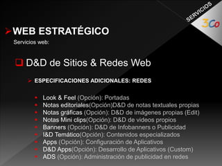 WEB ESTRATÉGICO 
Servicios web: 
 D&D de Sitios & Redes Web 
 ESPECIFICACIONES ADICIONALES: REDES 
 Look & Feel (Opción): Portadas 
 Notas editoriales(Opción)D&D de notas textuales propias 
 Notas gráficas (Opción): D&D de imágenes propias (Edit) 
 Notas Mini clips(Opción): D&D de videos propios 
 Banners (Opción): D&D de Infobanners o Publicidad 
 I&D Temático(Opción): Contenidos especializados 
 Apps (Opción): Configuración de Aplicativos 
 D&D Apps(Opción): Desarrollo de Aplicativos (Custom) 
 ADS (Opción): Administración de publicidad en redes 
 