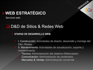 WEB ESTRATÉGICO 
Servicios web: 
 D&D de Sitios & Redes Web 
 ETAPAS DE DESARROLLO WEB: 
 I. Construcción: Actividades de diseño, desarrollo y montaje del 
Sitio /Redes 
 II. Mantenimiento: Actividades de actualización, soporte y 
mantenimiento 
• Técnico: Administración del sistema (Webmaster) 
• Comunicación: Administración de contenidos 
• Mercadeo & Ventas: Administración comercial 
 