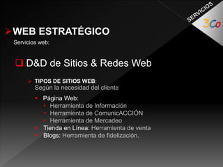 WEB ESTRATÉGICO 
Servicios web: 
 D&D de Sitios & Redes Web 
 TIPOS DE SITIOS WEB: 
Según la necesidad del cliente 
 Página Web: 
• Herramienta de Información 
• Herramienta de ComunicACCIÓN 
• Herramienta de Mercadeo 
 Tienda en Línea: Herramienta de venta 
 Blogs: Herramienta de fidelización. 
 