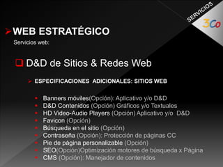 WEB ESTRATÉGICO 
Servicios web: 
 D&D de Sitios & Redes Web 
 ESPECIFICACIONES ADICIONALES: SITIOS WEB 
 Banners móviles(Opción): Aplicativo y/o D&D 
 D&D Contenidos (Opción) Gráficos y/o Textuales 
 HD Video-Audio Players (Opción) Aplicativo y/o D&D 
 Favicon (Opción) 
 Búsqueda en el sitio (Opción) 
 Contraseña (Opción): Protección de páginas CC 
 Pie de página personalizable (Opción) 
 SEO(Opción)Optimización motores de búsqueda x Página 
 CMS (Opción): Manejador de contenidos 
 