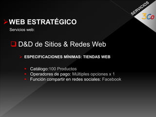 WEB ESTRATÉGICO 
Servicios web: 
 D&D de Sitios & Redes Web 
 ESPECIFICACIONES MÍNIMAS: TIENDAS WEB 
 Catálogo:100 Productos 
 Operadores de pago: Múltiples opciones x 1 
 Función compartir en redes sociales: Facebook 
 