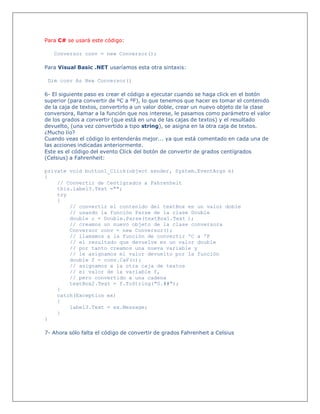 Para C# se usará este código:
Conversor conv = new Conversor();
Para Visual Basic .NET usaríamos esta otra sintaxis:
Dim conv As New Conversor()
6- El siguiente paso es crear el código a ejecutar cuando se haga click en el botón
superior (para convertir de ºC a ºF), lo que tenemos que hacer es tomar el contenido
de la caja de textos, convertirlo a un valor doble, crear un nuevo objeto de la clase
conversora, llamar a la función que nos interese, le pasamos como parámetro el valor
de los grados a convertir (que está en una de las cajas de textos) y el resultado
devuelto, (una vez convertido a tipo string), se asigna en la otra caja de textos.
¿Mucho lío?
Cuando veas el código lo entenderás mejor... ya que está comentado en cada una de
las acciones indicadas anteriormente.
Este es el código del evento Click del botón de convertir de grados centígrados
(Celsius) a Fahrenheit:
private void button1_Click(object sender, System.EventArgs e)
{
// Convertir de Centígrados a Fahrenheit
this.label3.Text ="";
try
{
// convertir el contenido del textBox en un valor doble
// usando la función Parse de la clase Double
double c = Double.Parse(textBox1.Text );
// creamos un nuevo objeto de la clase conversora
Conversor conv = new Conversor();
// llamamos a la función de convertir ºC a ºF
// el resultado que devuelve es un valor double
// por tanto creamos una nueva variable y
// le asignamos el valor devuelto por la función
double f = conv.CaF(c);
// asignamos a la otra caja de textos
// el valor de la variable f,
// pero convertido a una cadena
textBox2.Text = f.ToString("0.##");
}
catch(Exception ex)
{
label3.Text = ex.Message;
}
}
7- Ahora sólo falta el código de convertir de grados Fahrenheit a Celsius
 