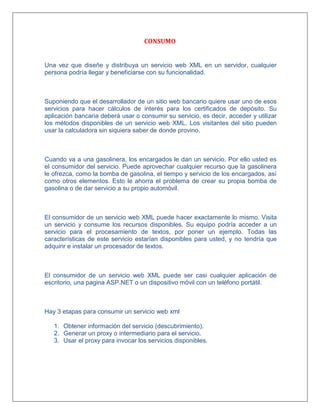 CONSUMO
Una vez que diseñe y distribuya un servicio web XML en un servidor, cualquier
persona podría llegar y beneficiarse con su funcionalidad.
Suponiendo que el desarrollador de un sitio web bancario quiere usar uno de esos
servicios para hacer cálculos de interés para los certificados de depósito. Su
aplicación bancaria deberá usar o consumir su servicio, es decir, acceder y utilizar
los métodos disponibles de un servicio web XML. Los visitantes del sitio pueden
usar la calculadora sin siquiera saber de donde provino.
Cuando va a una gasolinera, los encargados le dan un servicio. Por ello usted es
el consumidor del servicio. Puede aprovechar cualquier recurso que la gasolinera
le ofrezca, como la bomba de gasolina, el tiempo y servicio de los encargados, así
como otros elementos. Esto le ahorra el problema de crear su propia bomba de
gasolina o de dar servicio a su propio automóvil.
El consumidor de un servicio web XML puede hacer exactamente lo mismo. Visita
un servicio y consume los recursos disponibles. Su equipo podría acceder a un
servicio para el procesamiento de textos, por poner un ejemplo. Todas las
características de este servicio estarían disponibles para usted, y no tendría que
adquirir e instalar un procesador de textos.
El consumidor de un servicio web XML puede ser casi cualquier aplicación de
escritorio, una pagina ASP.NET o un dispositivo móvil con un teléfono portátil.
Hay 3 etapas para consumir un servicio web xml
1. Obtener información del servicio (descubrimiento).
2. Generar un proxy o intermediario para el servicio.
3. Usar el proxy para invocar los servicios disponibles.
 