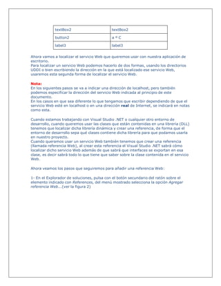 textBox2 textBox2
button2 a º C
label3 label3
Ahora vamos a localizar el servicio Web que queremos usar con nuestra aplicación de
escritorio.
Para localizar un servicio Web podemos hacerlo de dos formas, usando los directorios
UDDI o bien escribiendo la dirección en la que está localizado ese servicio Web,
usaremos esta segunda forma de localizar el servicio Web.
Nota:
En los siguientes pasos se va a indicar una dirección de localhost, pero también
podemos especificar la dirección del servicio Web indicada al principio de este
documento.
En los casos en que sea diferente lo que tengamos que escribir dependiendo de que el
servicio Web esté en localhost o en una dirección real de Internet, se indicará en notas
como esta.
Cuando estamos trabajando con Visual Studio .NET o cualquier otro entorno de
desarrollo, cuando queremos usar las clases que están contenidas en una librería (DLL)
tenemos que localizar dicha librería dinámica y crear una referencia, de forma que el
entorno de desarrollo sepa qué clases contiene dicha librería para que podamos usarla
en nuestro proyecto.
Cuando queramos usar un servicio Web también tenemos que crear una referencia
(llamada referencia Web), al crear esta referencia el Visual Studio .NET sabrá cómo
localizar dicho servicio Web además de que sabrá que interfaces se exportan en esa
clase, es decir sabrá todo lo que tiene que saber sobre la clase contenida en el servicio
Web.
Ahora veamos los pasos que seguiremos para añadir una referencia Web:
1- En el Explorador de soluciones, pulsa con el botón secundario del ratón sobre el
elemento indicado con References, del menú mostrado selecciona la opción Agregar
referencia Web...(ver la figura 2)
 