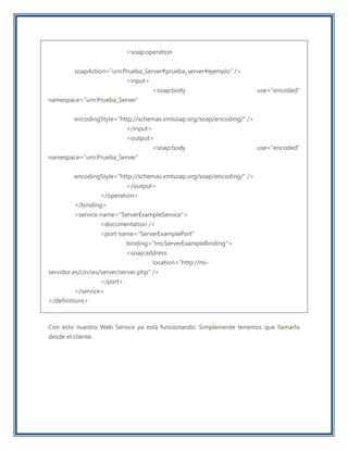 <soap:operation
soapAction="urn:Prueba_Server#prueba_server#ejemplo" />
<input>
<soap:body use="encoded"
namespace="urn:Prueba_Server"
encodingStyle="http://schemas.xmlsoap.org/soap/encoding/" />
</input>
<output>
<soap:body use="encoded"
namespace="urn:Prueba_Server"
encodingStyle="http://schemas.xmlsoap.org/soap/encoding/" />
</output>
</operation>
</binding>
<service name="ServerExampleService">
<documentation />
<port name="ServerExamplePort"
binding="tns:ServerExampleBinding">
<soap:address
location="http://mi-
servidor.es/cin/ws/server/server.php" />
</port>
</service>
</definitions>
Con esto nuestro Web Service ya está funcionando. Simplemente tenemos que llamarlo
desde el cliente.
 