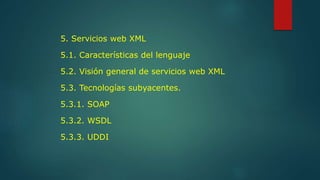 5. Servicios web XML 
5.1. Características del lenguaje 
5.2. Visión general de servicios web XML 
5.3. Tecnologías subyacentes. 
5.3.1. SOAP 
5.3.2. WSDL 
5.3.3. UDDI 
 