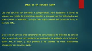 ¿Qué es un servicio web? 
Los web services son similares a componentes, pero accesibles a través de 
internet por medio de protocolos estándar, y sin pasar por las dificultades que 
puede poner un FIREWALL, ya que todo viaja a través del protocolo HTTP, en 
formato XML. 
El uso de un servicio Web comprende la comunicación de métodos de servicio 
Web a través de una red mediante los protocolos de estándar de la industria, 
SOAP, XML y WSDL y esto permite a los clientes de otras plataformas 
interoperar con servicios Web. 
 