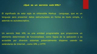 ¿Qué es un servicio web XML? 
El significado de esta sigla es eXtensible Markup Language, que es un 
lenguaje para presentar datos estructurados en forma de texto simple, y 
además es autodescriptivo. 
Un servicio Web XML es una entidad programable que proporciona un 
elemento determinado de funcionalidad, como lógica de la aplicación y es 
accesible por diversos sistemas potencialmente dispares usando los 
estándares de Internet , como XML y HTTP. 
 