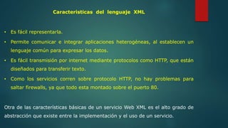 Caracteristicas del lenguaje XML 
• Es fácil representarla. 
• Permite comunicar e integrar aplicaciones heterogéneas, al establecen un 
lenguaje común para expresar los datos. 
• Es fácil transmisión por internet mediante protocolos como HTTP, que están 
diseñados para transferir texto. 
• Como los servicios corren sobre protocolo HTTP, no hay problemas para 
saltar firewalls, ya que todo esta montado sobre el puerto 80. 
Otra de las características básicas de un servicio Web XML es el alto grado de 
abstracción que existe entre la implementación y el uso de un servicio. 
 