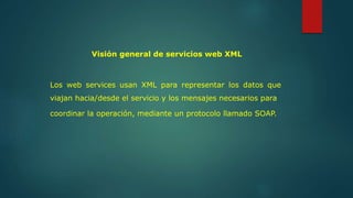 Visión general de servicios web XML 
Los web services usan XML para representar los datos que 
viajan hacia/desde el servicio y los mensajes necesarios para 
coordinar la operación, mediante un protocolo llamado SOAP. 
 