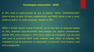 Tecnologías subyacentes - SOAP 
El XML tiene la particularidad de que es posible definir “SUBLENGUAJES” 
sobre la base de este. Es decir, estableciendo que TAGS vamos a usar y como, 
podemos definir un nuevo lenguaje, basado en XML. 
SOAP, o Simple Object Access Protocolo, no es mas que un lenguaje basado 
en XML, diseñado específicamente para trabajar con objetos remotamente, 
usando XML como lenguaje y HTTP como medio de transporte. Los servicios 
web usan el protocolo SOAP como estándar para definir el lenguaje XML 
mediante el cual se comunican el consumidor y el servicio. Para nosotros, esto 
será transparente. 
 