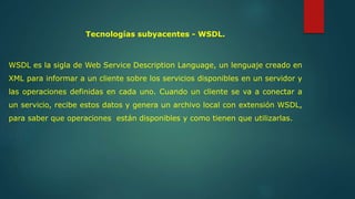 Tecnologías subyacentes - WSDL. 
WSDL es la sigla de Web Service Description Language, un lenguaje creado en 
XML para informar a un cliente sobre los servicios disponibles en un servidor y 
las operaciones definidas en cada uno. Cuando un cliente se va a conectar a 
un servicio, recibe estos datos y genera un archivo local con extensión WSDL, 
para saber que operaciones están disponibles y como tienen que utilizarlas. 
 
