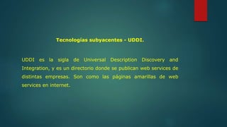 Tecnologías subyacentes - UDDI. 
UDDI es la sigla de Universal Description Discovery and 
Integration, y es un directorio donde se publican web services de 
distintas empresas. Son como las páginas amarillas de web 
services en internet. 
 