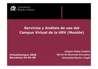 1
Joaquín Galea Castaño
Servei de Recursos Ecucatius
Universitat Rovira i Virgili
Servicios y Análisis de uso del
Campus Virtual de la URV (Moolde)
VirtualCampus 2008
Barcelona 04-04-08
 