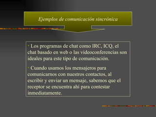 Ejemplos de comunicación sincrónica Los programas de chat como IRC, ICQ, el chat basado en web o las videoconferencias son ideales para este tipo de comunicación. Cuando usamos los mensajeros para comunicarnos con nuestros contactos, al escribir y enviar un mensaje, sabemos que el receptor se encuentra ahí para contestar inmediatamente. 