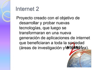 Internet 2
Proyecto creado con el objetivo de
desarrollar y probar nuevas
tecnologías, que luego se
transformaran en una nueva
generación de aplicaciones de internet
que beneficiaran a toda la sociedad
(áreas de investigación y enseñanza).
 