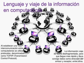 Lenguaje y viaje de la información
en computadoras
Al establecer una
intercomunicación entre
computadoras se utilizan
protocolos, denominados
como TCP/IP (Transmission
Control Protocol).
La información viaje
de forma desfragmentada, para
que llegue mas rápido y lleva
consigo datos como dirección del
emisor y receptor, entre otros.
 