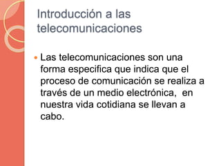Introducción a las
telecomunicaciones
 Las telecomunicaciones son una
forma especifica que indica que el
proceso de comunicación se realiza a
través de un medio electrónica, en
nuestra vida cotidiana se llevan a
cabo.
 